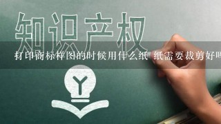 打印商标样图的时候用什么纸 纸需要裁剪好吗