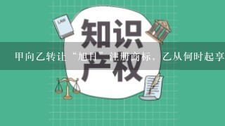 甲向乙转让“旭日”注册商标，乙从何时起享有该注册商标专用权（）。