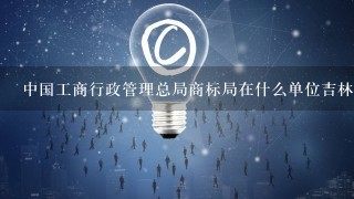 中国工商行政管理总局商标局在什么单位吉林省工商行政管理局商标管理局位于长春市南关区解放大路589号您需要了解哪个具体的问题